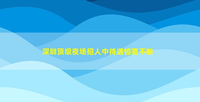 深圳顶级夜场招人中待遇惊喜不断